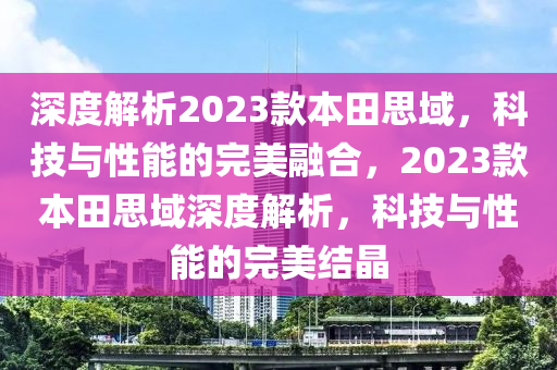 深度解析2023款本田思域，科技與性能的完美融合，2023款本田思域深度解析，科技與性能的完美結晶