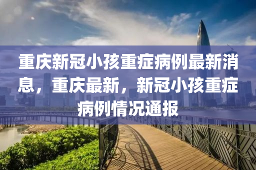 重慶新冠小孩重癥病例最新消息，重慶最新，新冠小孩重癥病例情況通報