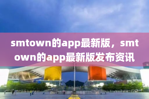 smtown的app最新版，smtown的app最新版發(fā)布資訊