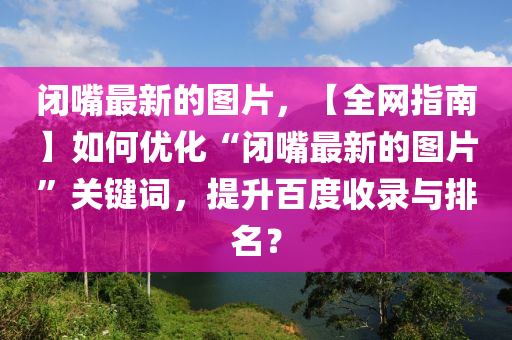 閉嘴最新的圖片，【全網(wǎng)指南】如何優(yōu)化“閉嘴最新的圖片”關(guān)鍵詞，提升百度收錄與排名？