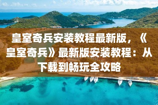 皇室奇兵安裝教程最新版，《皇室奇兵》最新版安裝教程：從下載到暢玩全攻略