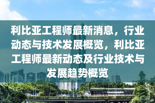 利比亞工程師最新消息，行業(yè)動(dòng)態(tài)與技術(shù)發(fā)展概覽，利比亞工程師最新動(dòng)態(tài)及行業(yè)技術(shù)與發(fā)展趨勢(shì)概覽