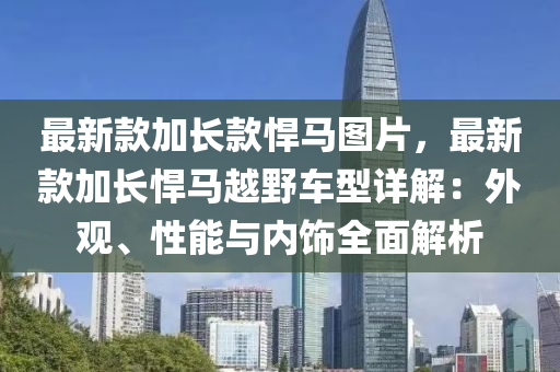 最新款加長款悍馬圖片，最新款加長悍馬越野車型詳解：外觀、性能與內(nèi)飾全面解析