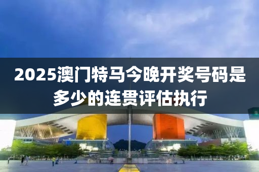 2025澳門特馬今晚開獎(jiǎng)號(hào)碼是多少的連貫評(píng)估執(zhí)行