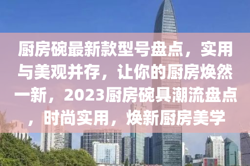 廚房碗最新款型號盤點，實用與美觀并存，讓你的廚房煥然一新，2023廚房碗具潮流盤點，時尚實用，煥新廚房美學