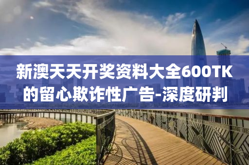 新澳天天開獎資料大全600TK的留心欺詐性廣告-深度研判