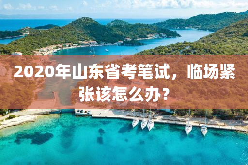 2020年山東省考筆試，臨場緊張該怎么辦？