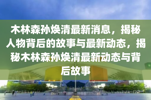 木林森孫煥清最新消息，揭秘人物背后的故事與最新動態(tài)，揭秘木林森孫煥清最新動態(tài)與背后故事