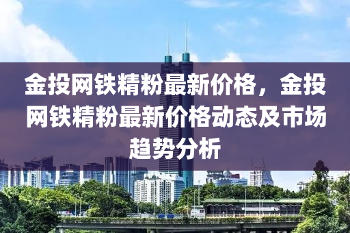 金投網(wǎng)鐵精粉最新價格，金投網(wǎng)鐵精粉最新價格動態(tài)及市場趨勢分析