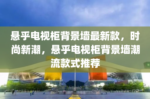 懸乎電視柜背景墻最新款，時(shí)尚新潮，懸乎電視柜背景墻潮流款式推薦