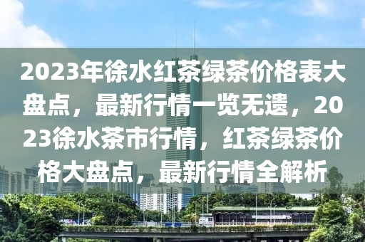 2023年徐水紅茶綠茶價格表大盤點(diǎn)，最新行情一覽無遺，2023徐水茶市行情，紅茶綠茶價格大盤點(diǎn)，最新行情全解析