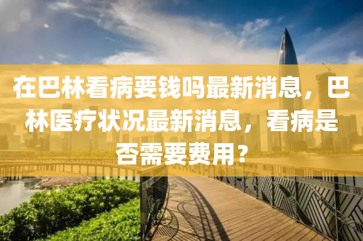 在巴林看病要錢(qián)嗎最新消息，巴林醫(yī)療狀況最新消息，看病是否需要費(fèi)用？