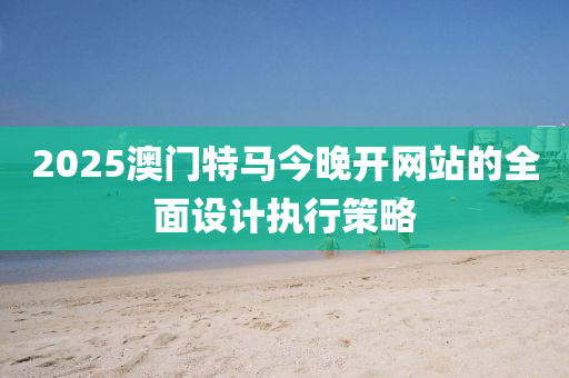 2025澳門特馬今晚開(kāi)網(wǎng)站的全面設(shè)計(jì)執(zhí)行策略