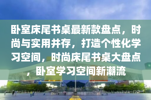 臥室床尾書桌最新款盤點(diǎn)，時(shí)尚與實(shí)用并存，打造個(gè)性化學(xué)習(xí)空間，時(shí)尚床尾書桌大盤點(diǎn)，臥室學(xué)習(xí)空間新潮流