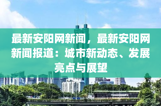 最新安陽網(wǎng)新聞，最新安陽網(wǎng)新聞報道：城市新動態(tài)、發(fā)展亮點與展望