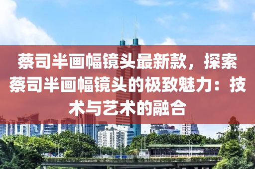 蔡司半畫(huà)幅鏡頭最新款，探索蔡司半畫(huà)幅鏡頭的極致魅力：技術(shù)與藝術(shù)的融合