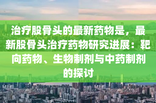 治療股骨頭的最新藥物是，最新股骨頭治療藥物研究進(jìn)展：靶向藥物、生物制劑與中藥制劑的探討