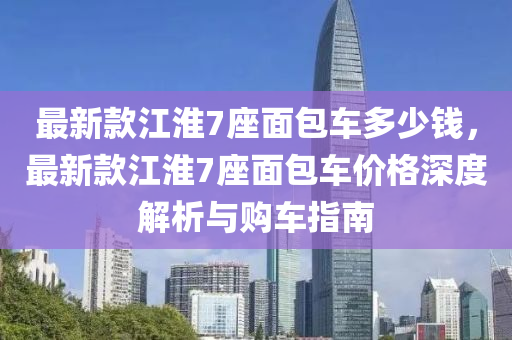 最新款江淮7座面包車多少錢，最新款江淮7座面包車價格深度解析與購車指南