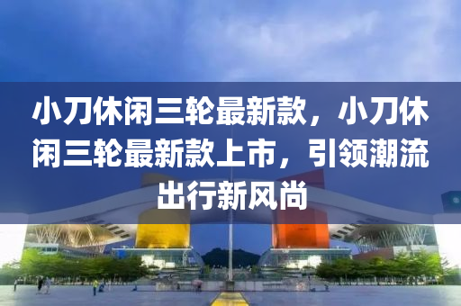 小刀休閑三輪最新款，小刀休閑三輪最新款上市，引領(lǐng)潮流出行新風(fēng)尚