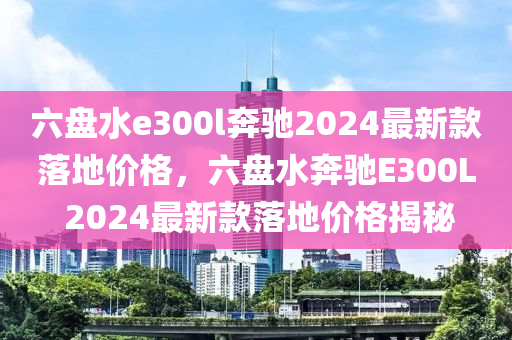 六盤水e300l奔馳2024最新款落地價(jià)格，六盤水奔馳E300L 2024最新款落地價(jià)格揭秘