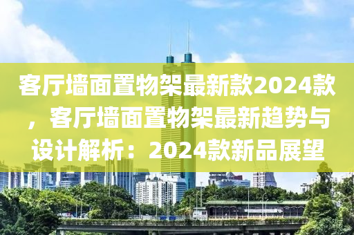 客廳墻面置物架最新款2024款，客廳墻面置物架最新趨勢與設(shè)計解析：2024款新品展望