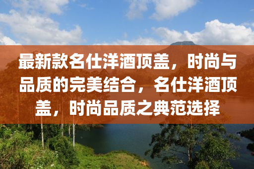 最新款名仕洋酒頂蓋，時尚與品質(zhì)的完美結(jié)合，名仕洋酒頂蓋，時尚品質(zhì)之典范選擇