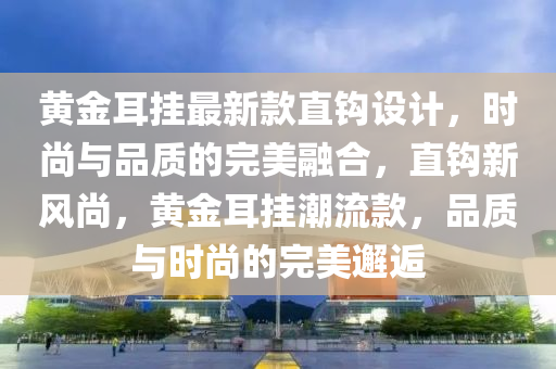 黃金耳掛最新款直鉤設計，時尚與品質(zhì)的完美融合，直鉤新風尚，黃金耳掛潮流款，品質(zhì)與時尚的完美邂逅