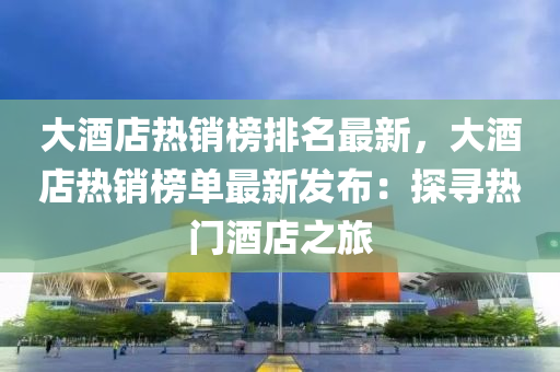 大酒店熱銷榜排名最新，大酒店熱銷榜單最新發(fā)布：探尋熱門酒店之旅