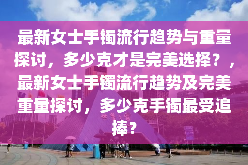 最新女士手鐲流行趨勢與重量探討，多少克才是完美選擇？，最新女士手鐲流行趨勢及完美重量探討，多少克手鐲最受追捧？