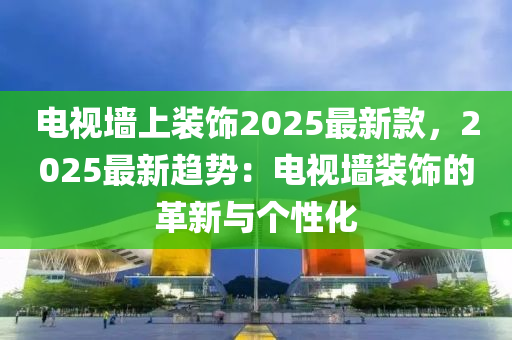 電視墻上裝飾2025最新款，2025最新趨勢：電視墻裝飾的革新與個性化