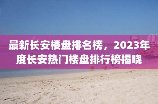 最新長安樓盤排名榜，2023年度長安熱門樓盤排行榜揭曉