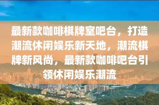 最新款咖啡棋牌室吧臺，打造潮流休閑娛樂新天地，潮流棋牌新風(fēng)尚，最新款咖啡吧臺引領(lǐng)休閑娛樂潮流