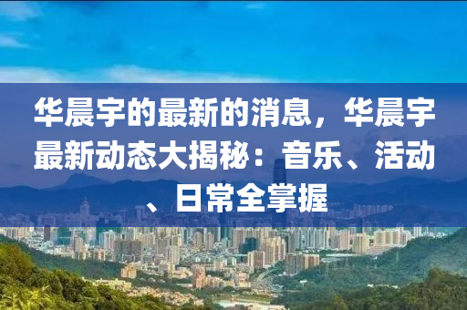 華晨宇的最新的消息，華晨宇最新動態(tài)大揭秘：音樂、活動、日常全掌握