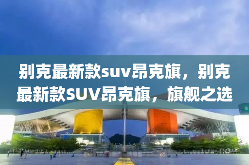 別克最新款suv昂克旗，別克最新款SUV昂克旗，旗艦之選