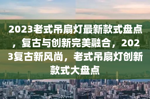 2023老式吊扇燈最新款式盤點，復(fù)古與創(chuàng)新完美融合，2023復(fù)古新風(fēng)尚，老式吊扇燈創(chuàng)新款式大盤點