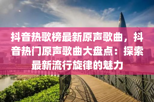 抖音熱歌榜最新原聲歌曲，抖音熱門原聲歌曲大盤點：探索最新流行旋律的魅力