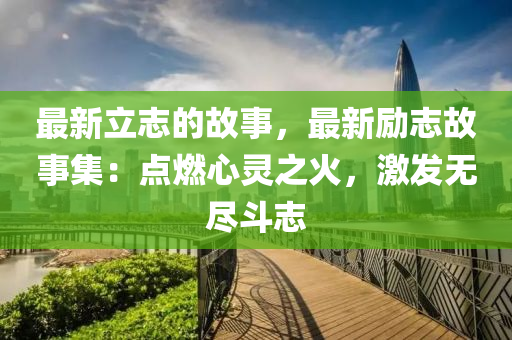 最新立志的故事，最新勵(lì)志故事集：點(diǎn)燃心靈之火，激發(fā)無盡斗志