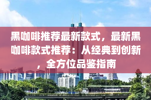 黑咖啡推薦最新款式，最新黑咖啡款式推薦：從經(jīng)典到創(chuàng)新，全方位品鑒指南