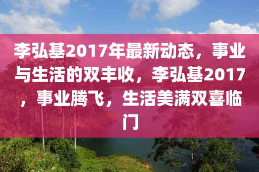 李弘基2017年最新動態(tài)，事業(yè)與生活的雙豐收，李弘基2017，事業(yè)騰飛，生活美滿雙喜臨門