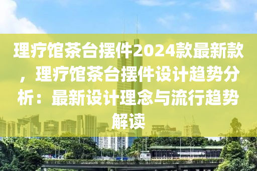 理療館茶臺擺件2024款最新款，理療館茶臺擺件設計趨勢分析：最新設計理念與流行趨勢解讀