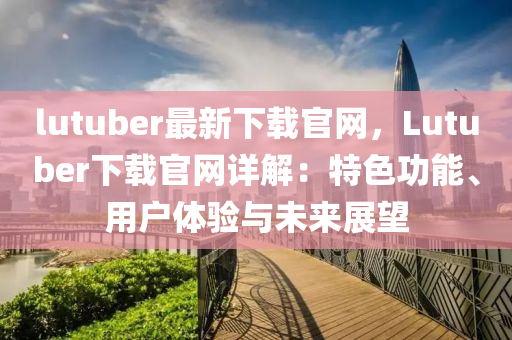 lutuber最新下載官網(wǎng)，Lutuber下載官網(wǎng)詳解：特色功能、用戶體驗(yàn)與未來展望