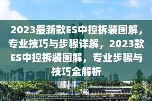 2023最新款ES中控拆裝圖解，專業(yè)技巧與步驟詳解，2023款ES中控拆裝圖解，專業(yè)步驟與技巧全解析