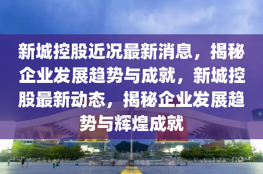 新城控股近況最新消息，揭秘企業(yè)發(fā)展趨勢與成就，新城控股最新動態(tài)，揭秘企業(yè)發(fā)展趨勢與輝煌成就