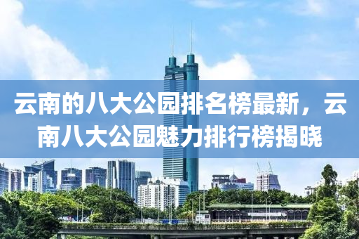 云南的八大公園排名榜最新，云南八大公園魅力排行榜揭曉