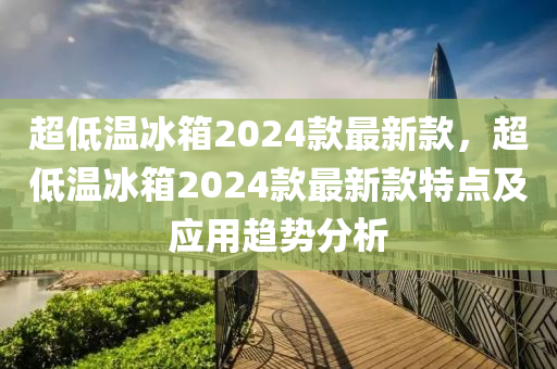 超低溫冰箱2024款最新款，超低溫冰箱2024款最新款特點及應(yīng)用趨勢分析