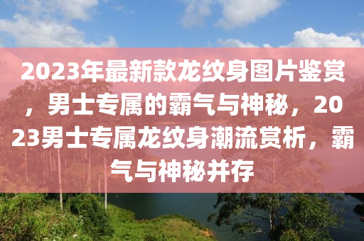 2023年最新款龍紋身圖片鑒賞，男士專屬的霸氣與神秘，2023男士專屬龍紋身潮流賞析，霸氣與神秘并存