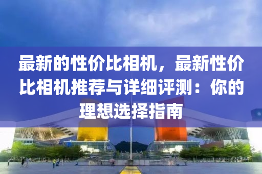 最新的性價比相機，最新性價比相機推薦與詳細評測：你的理想選擇指南