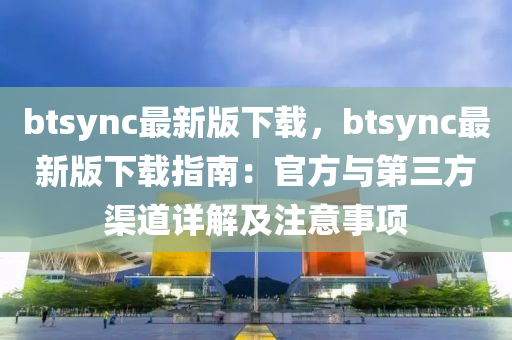 btsync最新版下載，btsync最新版下載指南：官方與第三方渠道詳解及注意事項