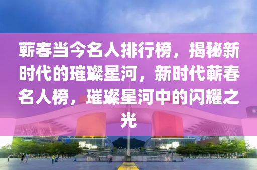 蘄春當(dāng)今名人排行榜，揭秘新時代的璀璨星河，新時代蘄春名人榜，璀璨星河中的閃耀之光