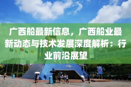 廣西船最新信息，廣西船業(yè)最新動態(tài)與技術發(fā)展深度解析：行業(yè)前沿展望